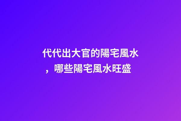 代代出大官的陽宅風水，哪些陽宅風水旺盛